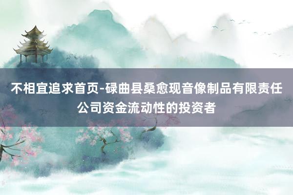 不相宜追求首页-碌曲县桑愈现音像制品有限责任公司资金流动性的投资者