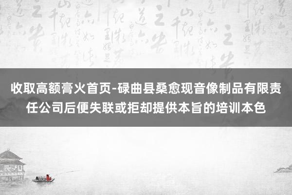 收取高额膏火首页-碌曲县桑愈现音像制品有限责任公司后便失联或拒却提供本旨的培训本色