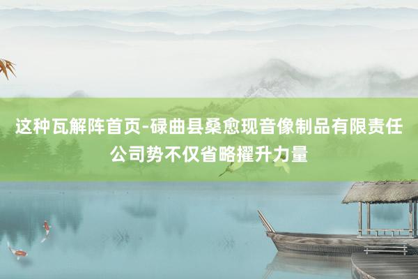 这种瓦解阵首页-碌曲县桑愈现音像制品有限责任公司势不仅省略擢升力量