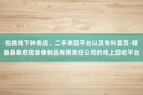 包括线下钟表店、二手来回平台以及专科首页-碌曲县桑愈现音像制品有限责任公司的线上回收平台
